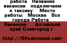 работа › Название вакансии ­ подключаем к таксику  › Место работы ­ Москва - Все города Работа » Вакансии   . Алтайский край,Славгород г.